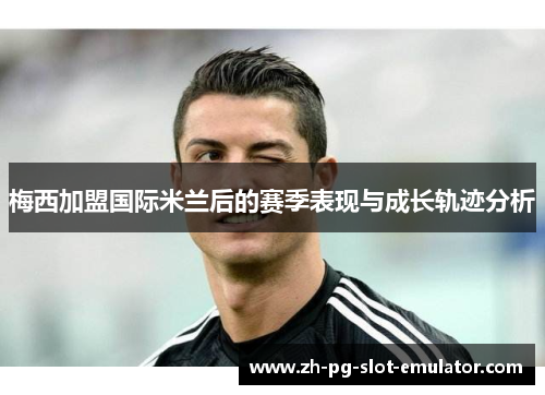 梅西加盟国际米兰后的赛季表现与成长轨迹分析
