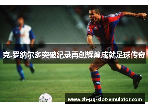 克.罗纳尔多突破纪录再创辉煌成就足球传奇